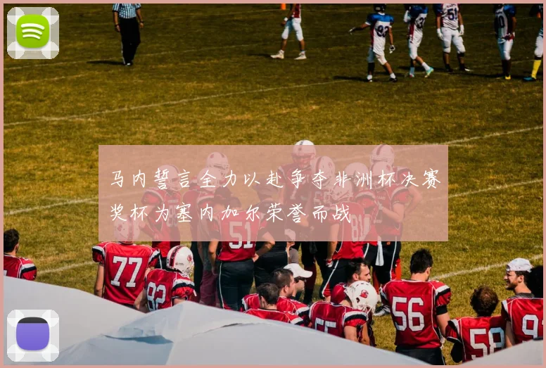 马内誓言全力以赴争夺非洲杯决赛奖杯为塞内加尔荣誉而战