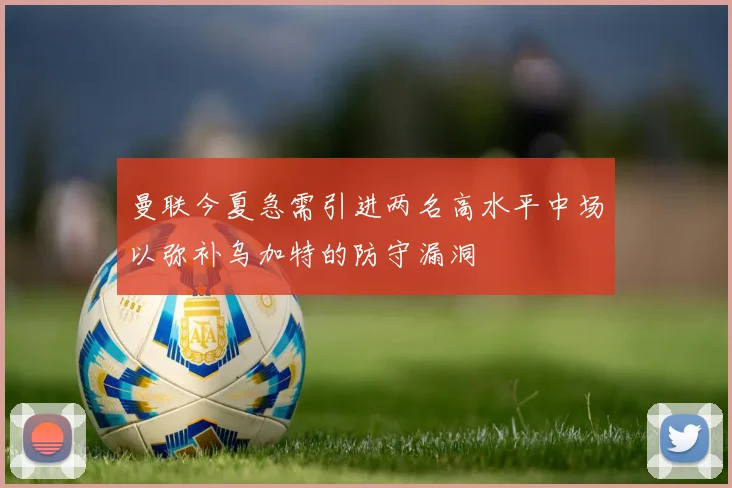 曼联今夏急需引进两名高水平中场以弥补乌加特的防守漏洞