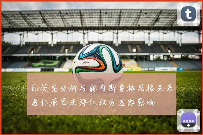 瓦茨克分析与赫内斯鲁梅尼格关系恶化原因及拜仁积分差距影响