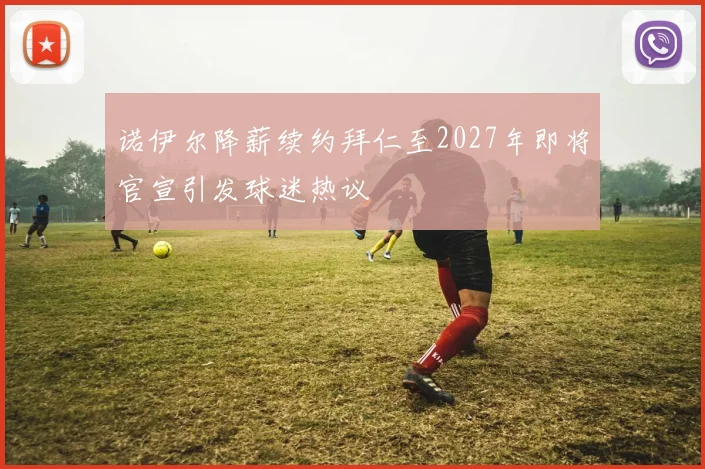 诺伊尔降薪续约拜仁至2027年即将官宣引发球迷热议
