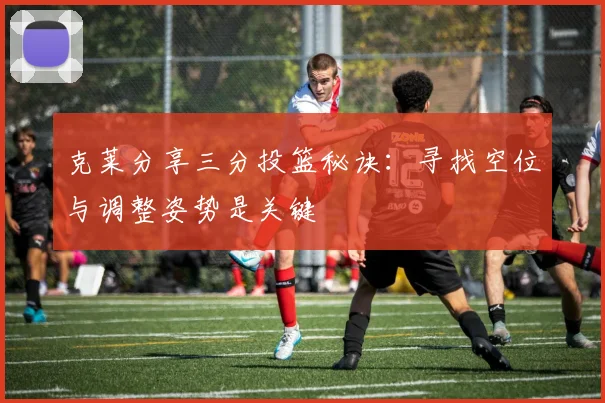 克莱分享三分投篮秘诀：寻找空位与调整姿势是关键
