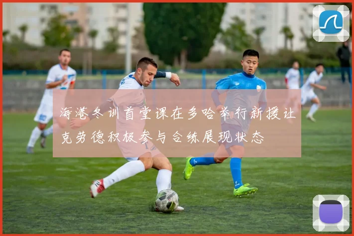 海港冬训首堂课在多哈举行新援让克劳德积极参与合练展现状态