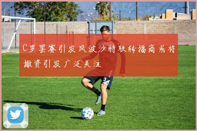 C罗罢赛引发风波沙特联转播商或将撤资引发广泛关注