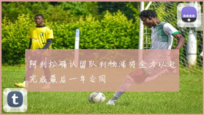 阿利松确认留队利物浦将全力以赴完成最后一年合同
