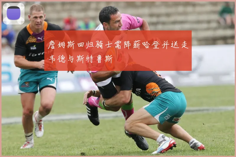詹姆斯回归骑士需降薪哈登并送走韦德与斯特鲁斯