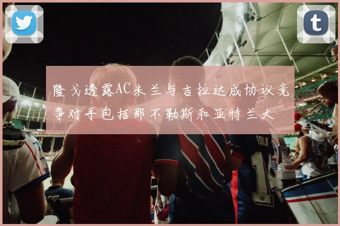 隆戈透露AC米兰与吉拉达成协议竞争对手包括那不勒斯和亚特兰大