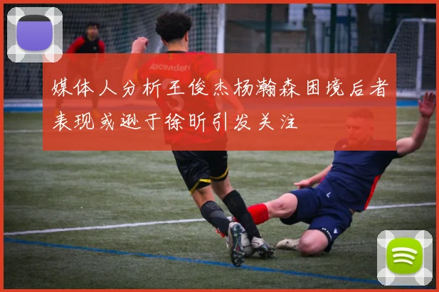 媒体人分析王俊杰杨瀚森困境后者表现或逊于徐昕引发关注