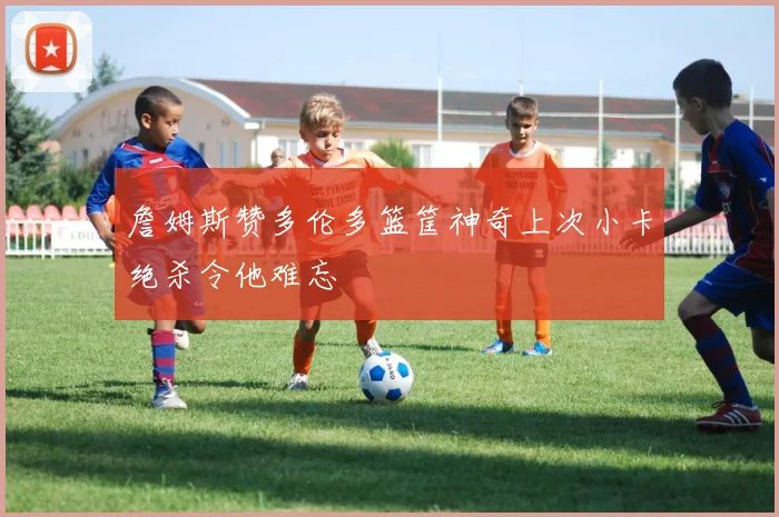 詹姆斯赞多伦多篮筐神奇上次小卡绝杀令他难忘