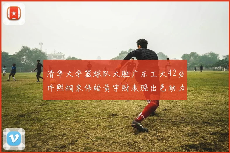 清华大学篮球队大胜广东工大42分许熙桐朱伟皓黄宇财表现出色助力胜利