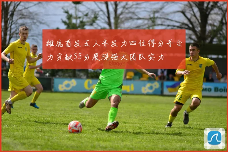 雄鹿首发五人齐发力四位得分手合力贡献55分展现强大团队实力