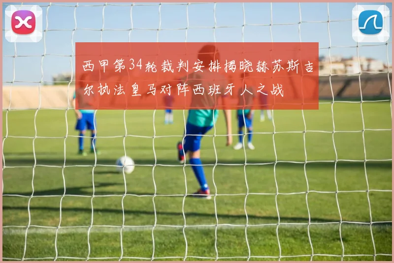 西甲第34轮裁判安排揭晓赫苏斯吉尔执法皇马对阵西班牙人之战