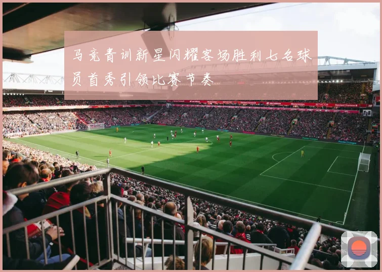 马竞青训新星闪耀客场胜利七名球员首秀引领比赛节奏