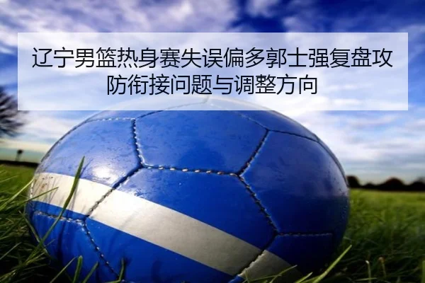 辽宁男篮热身赛失误偏多郭士强复盘攻防衔接问题与调整方向(StarryskySpor)